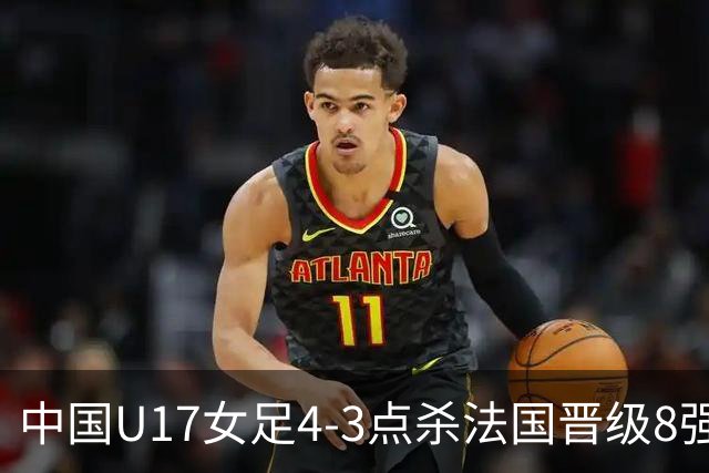 中国U17女足4-3点杀法国晋级8强,牛子琪两度扑点+屡献神扑